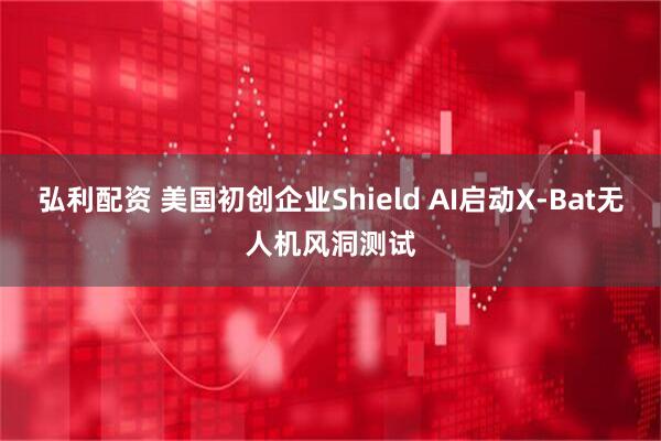 弘利配资 美国初创企业Shield AI启动X-Bat无人机风洞测试