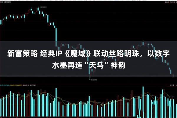 新富策略 经典IP《魔域》联动丝路明珠，以数字水墨再造“天马”神韵