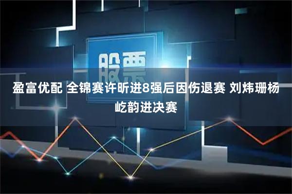 盈富优配 全锦赛许昕进8强后因伤退赛 刘炜珊杨屹韵进决赛