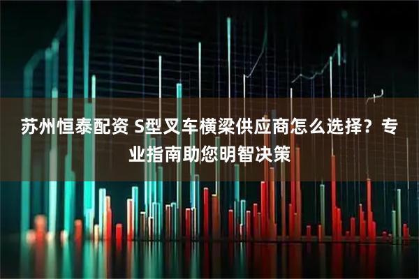 苏州恒泰配资 S型叉车横梁供应商怎么选择？专业指南助您明智决策