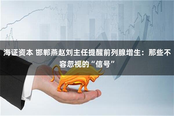 海证资本 邯郸燕赵刘主任提醒前列腺增生：那些不容忽视的“信号”