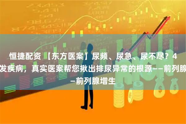 恒捷配资 【东方医案】尿频、尿急、尿不尽？4类高发疾病，真实医案帮您揪出排尿异常的根源——前列腺增生