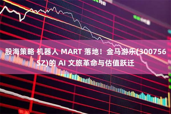 股海策略 机器人 MART 落地！金马游乐(300756SZ)的 AI 文旅革命与估值跃迁