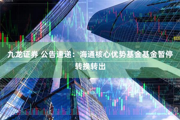 九龙证券 公告速递：海通核心优势基金基金暂停转换转出
