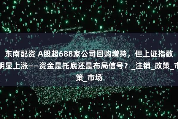 东南配资 A股超688家公司回购增持，但上证指数未明显上涨——资金是托底还是布局信号？_注销_政策_市场