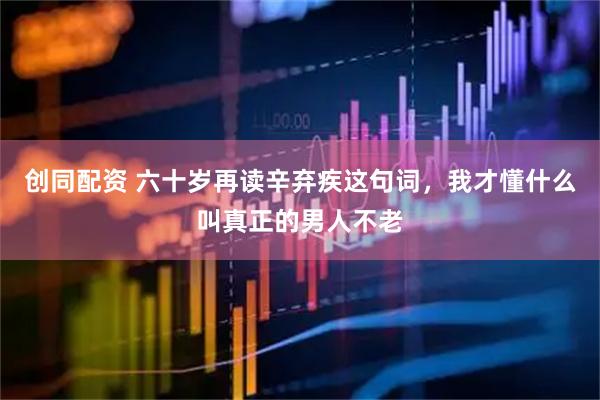 创同配资 六十岁再读辛弃疾这句词，我才懂什么叫真正的男人不老