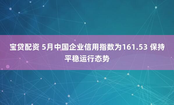 宝贷配资 5月中国企业信用指数为161.53 保持平稳运行态势