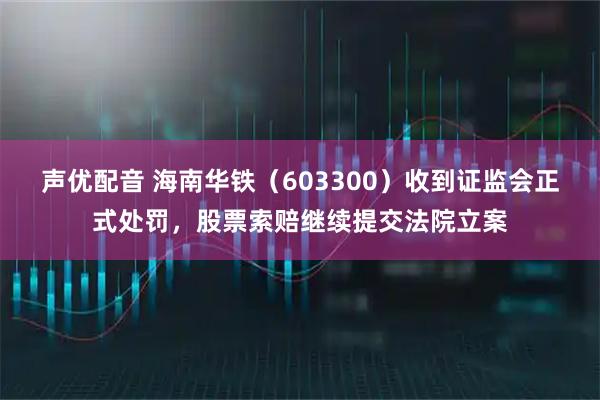 声优配音 海南华铁（603300）收到证监会正式处罚，股票索赔继续提交法院立案