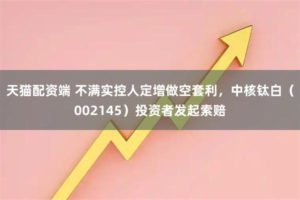 天猫配资端 不满实控人定增做空套利，中核钛白（002145）投资者发起索赔